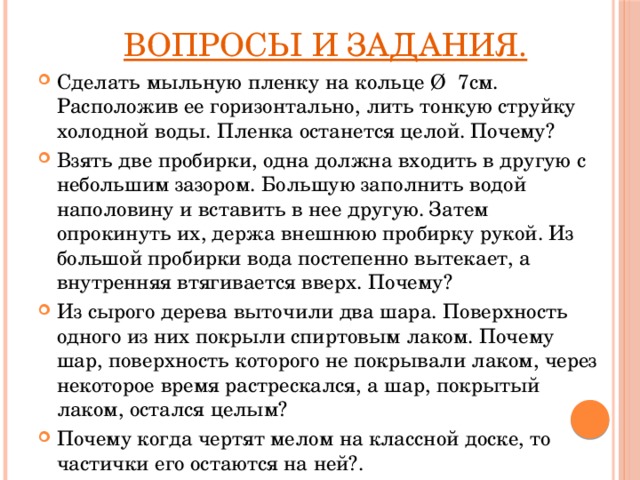  Вопросы и задания. Сделать мыльную пленку на кольце Ø 7см. Расположив ее горизонтально, лить тонкую струйку холодной воды. Пленка останется целой. Почему? Взять две пробирки, одна должна входить в другую с небольшим зазором. Большую заполнить водой наполовину и вставить в нее другую. Затем опрокинуть их, держа внешнюю пробирку рукой. Из большой пробирки вода постепенно вытекает, а внутренняя втягивается вверх. Почему? Из сырого дерева выточили два шара. Поверхность одного из них покрыли спиртовым лаком. Почему шар, поверхность которого не покрывали лаком, через некоторое время растрескался, а шар, покрытый лаком, остался целым? Почему когда чертят мелом на классной доске, то частички его остаются на ней?. 