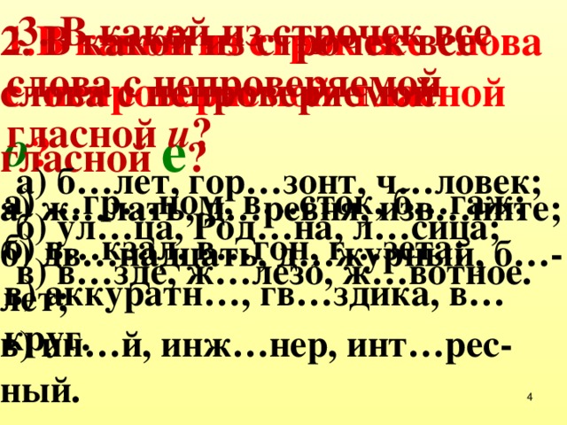  3. В какой из строчек все слова с непроверяемой гласной и ?  а) б…лет, гор…зонт, ч…ловек;  б) ул…ца, Род…на, л…сица;  в) в…зде, ж…лезо, ж…вотное. 1.В какой из строк все слова с непроверяемой гласной о ? а) …гр…ном, в…сток, б…гаж; б) в…кзал, в…гон, г…зета; в) аккуратн…, гв…здика, в…круг. 2. В какой из строчек все слова с непроверяемой гласной е ? а) ж…лать, д…ревня, изв…ните; б) дв…надцать, д…журный, б…-лет; в) ин…й, инж…нер, инт…рес-ный.  