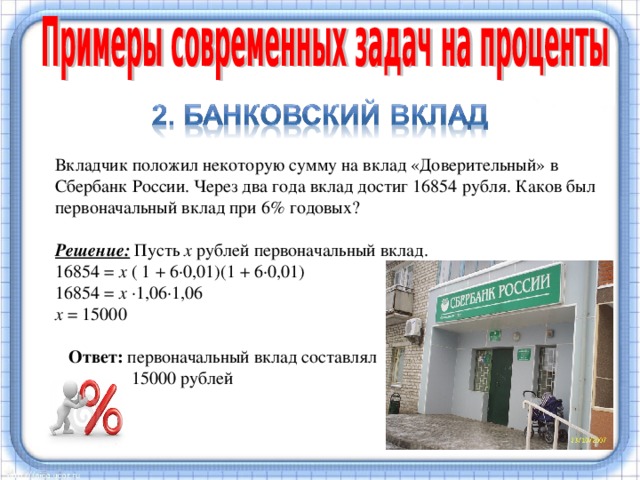 Вкладчик положил некоторую сумму на вклад «Доверительный» в Сбербанк России. Через два года вклад достиг 16854 рубля. Каков был первоначальный вклад при 6% годовых?  Решение:  Пусть х рублей первоначальный вклад. 16854 = х ( 1 + 6·0,01)(1 + 6·0,01) 16854 = х ·1,06·1,06 х = 15000  Ответ: первоначальный вклад составлял  15000 рублей Известно, что в XIV–XV вв. в Западной Европе широко распространялись банки. Банковский вклад  (или  банковский депозит ) — сумма  денег , переданная лицом  кредитному учреждению  с целью получить доход в виде  процентов , образующихся в ходе финансовых операций с вкладом.  