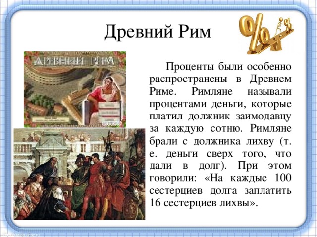 Древний Рим  Проценты были особенно распространены в Древнем Риме. Римляне называли процентами деньги, которые платил должник заимодавцу за каждую сотню. Римляне брали с должника лихву (т. е. деньги сверх того, что дали в долг). При этом говорили: «На каждые 100 сестерциев долга заплатить 16 сестерциев лихвы». Денежные расчеты с процентами были особенно распространены в Древнем Риме. Даже римский сенат вынужден был установить максимально допустимый процент, взимаемый с должника. От римлян проценты перешли к другим народам.  
