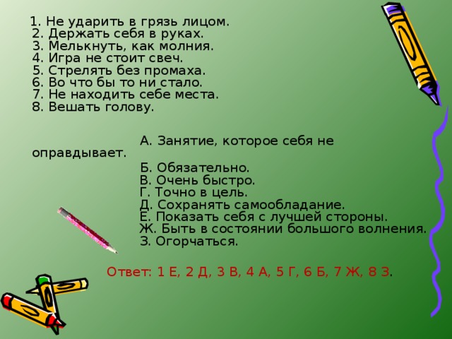 1. Не ударить в грязь лицом.  2. Держать себя в руках.  3. Мелькнуть, как молния.  4. Игра не стоит свеч.  5. Стрелять без промаха.  6. Во что бы то ни стало.  7. Не находить себе места.  8. Вешать голову.  А. Занятие, которое себя не оправдывает.  Б. Обязательно.  В. Очень быстро.  Г. Точно в цель.  Д. Сохранять самообладание.  Е. Показать себя с лучшей стороны.  Ж. Быть в состоянии большого волнения.  З. Огорчаться.  Ответ: 1 Е, 2 Д, 3 В, 4 А, 5 Г, 6 Б, 7 Ж, 8 З .