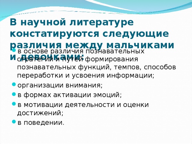 В научной литературе констатируются следующие различия между мальчиками и девочками:  в основе различия познавательных стратегий и путей формирования познавательных функций, темпов, способов переработки и усвоения информации;  организации внимания;  в формах активации эмоций;  в мотивации деятельности и оценки достижений;  в поведении.  