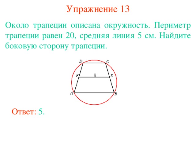 Упражнение 13 Около трапеции описана окружность. Периметр трапеции равен 20, средняя линия 5 см. Найдите боковую сторону трапеции. В режиме слайдов ответы появляются после кликанья мышкой Ответ: 5. 