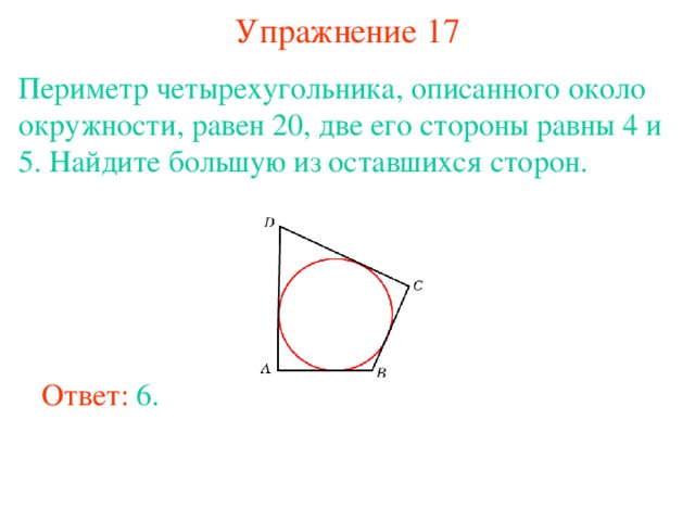 Упражнение 17 Периметр четырехугольника, описанного около окружности, равен 20, две его стороны равны 4 и 5. Найдите большую из оставшихся сторон. В режиме слайдов ответы появляются после кликанья мышкой Ответ: 6. 