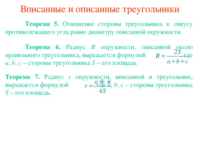 Вписанные и описанные треугольники  Теорема 5 . Отношение стороны треугольника к синусу противолежащего угла равно диаметру описанной окружности.  Теорема 6 . Радиус R окружности, описанной около правильного треугольника, выражается формулой    , где a , b , c – стороны треугольника S – его площадь. Теорема 7 . Радиус r окружности, вписанной в треугольник, выражается формулой  , где a , b , c – стороны треугольника S – его площадь. В режиме слайдов ответы появляются после кликанья мышкой 