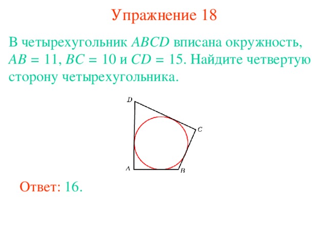 Упражнение 18 В четырехугольник ABCD вписана окружность, AB = 11, BC = 10 и CD = 15. Найдите четвертую сторону четырехугольника. В режиме слайдов ответы появляются после кликанья мышкой Ответ: 16. 