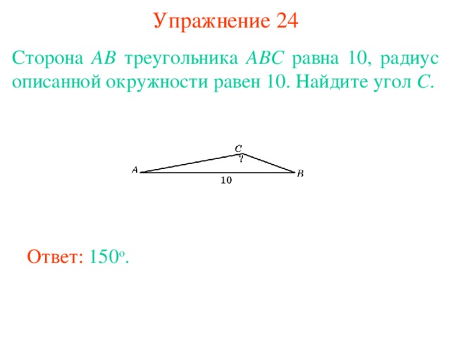 Упражнение 24 Сторона AB треугольника ABC равна 10, радиус описанной окружности равен 10. Найдите угол C . В режиме слайдов ответы появляются после кликанья мышкой Ответ: 150 о . 