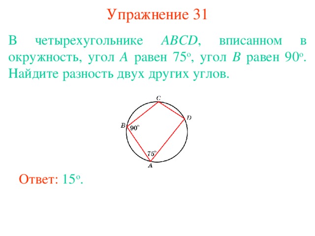 Упражнение 31 В четырехугольнике ABCD , вписанном в окружность, угол A равен 75 о , угол B равен 90 о . Найдите разность двух других углов.   В режиме слайдов ответы появляются после кликанья мышкой Ответ: 15 о . 