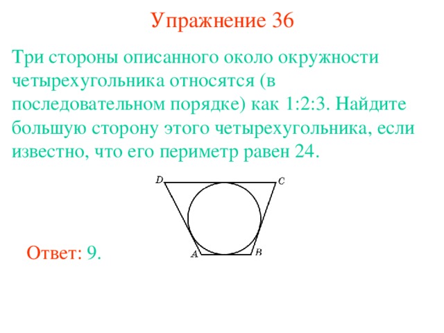 Упражнение 36 Три стороны описанного около окружности четырехугольника относятся (в последовательном порядке) как 1:2:3. Найдите большую сторону этого четырехугольника, если известно, что его периметр равен 24. В режиме слайдов ответы появляются после кликанья мышкой Ответ: 9. 