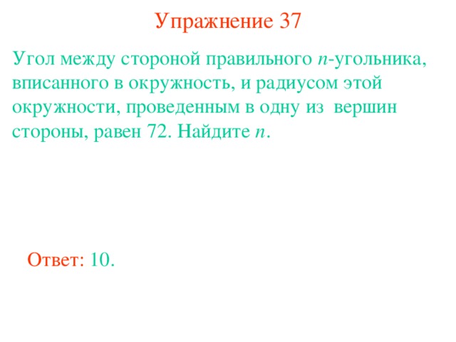 Упражнение 37 Угол между стороной правильного n -угольника, вписанного в окружность, и радиусом этой окружности, проведенным в одну из вершин стороны, равен 72. Найдите n . В режиме слайдов ответы появляются после кликанья мышкой Ответ: 10. 