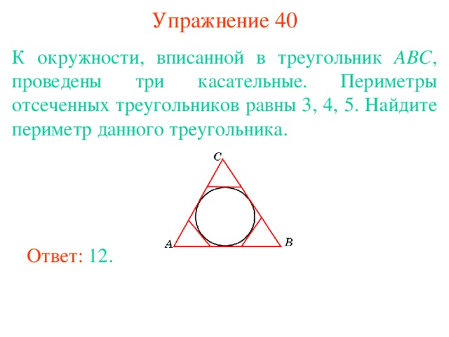 Упражнение 40 К окружности, вписанной в треугольник АВС , проведены три касательные. Периметры отсеченных треугольников равны 3, 4, 5. Найдите периметр данного треугольника. В режиме слайдов ответы появляются после кликанья мышкой Ответ: 12. 