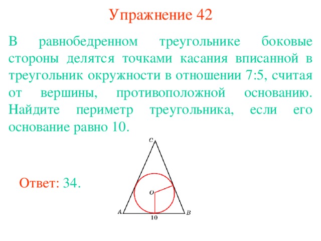 Упражнение 42 В равнобедренном треугольнике боковые стороны делятся точками касания вписанной в треугольник окружности в отношении 7:5, считая от вершины, противоположной основанию. Найдите периметр треугольника, если его основание равно 10. В режиме слайдов ответы появляются после кликанья мышкой Ответ: 34. 