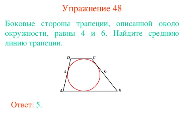 Упражнение 48 Боковые стороны трапеции, описанной около окружности, равны 4 и 6. Найдите среднюю линию трапеции. В режиме слайдов ответы появляются после кликанья мышкой Ответ: 5. 