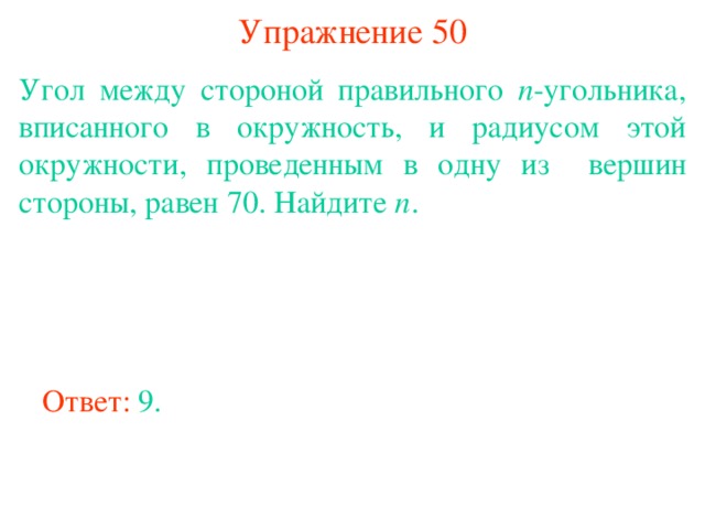 Упражнение 50 Угол между стороной правильного n -угольника, вписанного в окружность, и радиусом этой окружности, проведенным в одну из вершин стороны, равен 70. Найдите n . В режиме слайдов ответы появляются после кликанья мышкой Ответ: 9. 