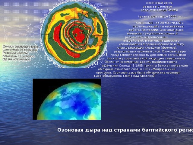 ОЗОНОВАЯ ДЫРА,  разрыв в озоновом  слое атмосферы Земли  (диаметром свыше 1000 км),  возникший над Антарктидой и  перемещающийся в населённые  районы Австралии. Озоновая дыра  возникла, предположительно, в  результате антропогенных  воздействий, в том числе широкого  использования в промышленности и быту  хлорсодержащих хладонов (фреонов),  разрушающих озоновый слой. Озоновая дыра  представляет опасность для живых организмов,  поскольку озоновый слой защищает поверхность  Земли от чрезмерных доз ультрафиолетового  излучения Солнца. В 1985 принята Венская конвенция  об охране озонового слоя, в 1987 –Монреальский  протокол. Озоновая дыра была обнаружена озоновая  дыра обнаружена также над Арктикой  Озоновая дыра над странами балтийского региона  