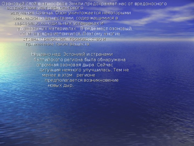 Озоновый слой в атмосфере Земли предохраняет нас от вредоносного воздействия ультрафиолетового  излучения Солнца. Озон уничтожается некоторыми  химическими веществами, содержащимися в  аэрозолях, холодильных установках и  упаковочных материалах.  В ряде мест озоновый  слой  изрядно истончился. Поэтому многие  страны прекратили производство и  применение таких веществ.  Недавно над  Эстонией и странами  балтийского региона была обнаружена  огромная озоновая дыра. Сейчас  ситуация немного улучшилась. Тем не  менее в этом   регионе  предполагается возникновение  новых дыр. 