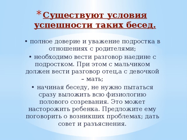 Существуют условия успешности таких бесед. • полное доверие и уважение подростка в отношениях с родителями; • необходимо вести разговор наедине с подростком. При этом с мальчиком должен вести разговор отец,а с девочкой – мать; • начиная беседу, не нужно пытаться сразу выложить всю физиологию полового созревания. Это может насторожить ребенка. Предложите ему поговорить о возникших проблемах; дать совет и разъяснения. 