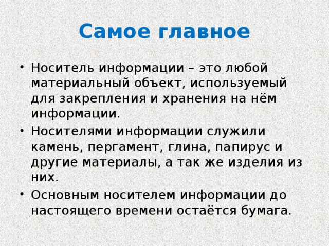 Самое главное Носитель информации – это любой материальный объект, используемый для закрепления и хранения на нём информации. Носителями информации служили камень, пергамент, глина, папирус и другие материалы, а так же изделия из них. Основным носителем информации до настоящего времени остаётся бумага. 