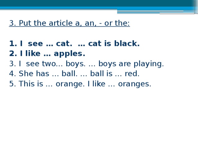 3. Put the article a, an, - or the:  1. I see … cat. … cat is black. 2. I like … apples. 3. I see two... boys. ... boys are playing. 4. She has ... ball. ... ball is ... red. 5. This is … orange. I like … oranges.   