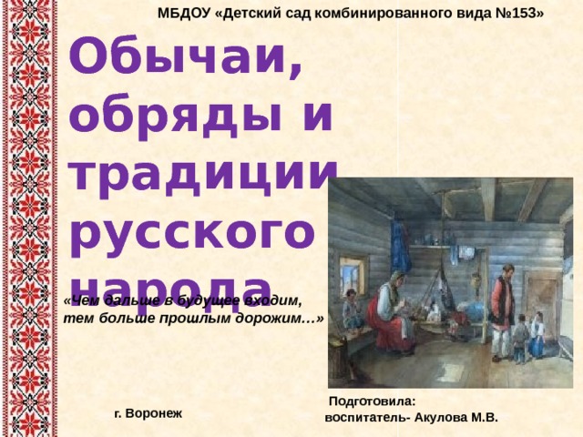 МБДОУ «Детский сад комбинированного вида №153» Обычаи, обряды и традиции русского народа «Чем дальше в будущее входим, тем больше прошлым дорожим…»  Подготовила: воспитатель- Акулова М.В. г. Воронеж 