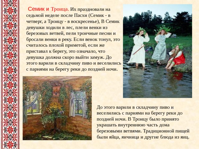   Семик и Троица . Их праздновали на седьмой неделе после Пасхи (Семик - в четверг, а Троицу - в воскресенье), В Семик девушки ходили в лес, плели венки из березовых ветвей, пели троичные песни и бросали венки в реку. Если венок тонул, это считалось плохой приметой, если же приставал к берегу, это означало, что девушка должна скоро выйти замуж. До этого варили в складчину пиво и веселились с парнями на берегу реки до поздней ночи. До этого варили в складчину пиво и веселились с парнями на берегу реки до поздней ночи. В Троицу было принято украшать внутреннюю часть дома березовыми ветвями. Традиционной пищей были яйца, яичница и другие блюда из яиц. 