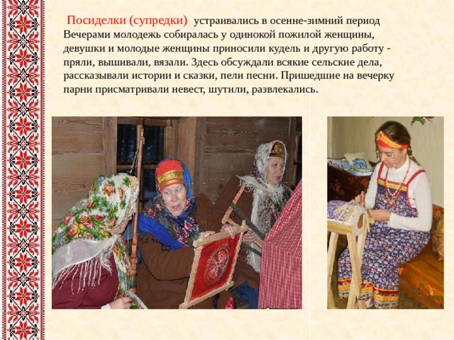  Посиделки (супредки) устраивались в осенне-зимний период Вечерами молодежь собиралась у одинокой пожилой женщины, девушки и молодые женщины приносили кудель и другую работу - пряли, вышивали, вязали. Здесь обсуждали всякие сельские дела, рассказывали истории и сказки, пели песни. Пришедшие на вечерку парни присматривали невест, шутили, развлекались. 
