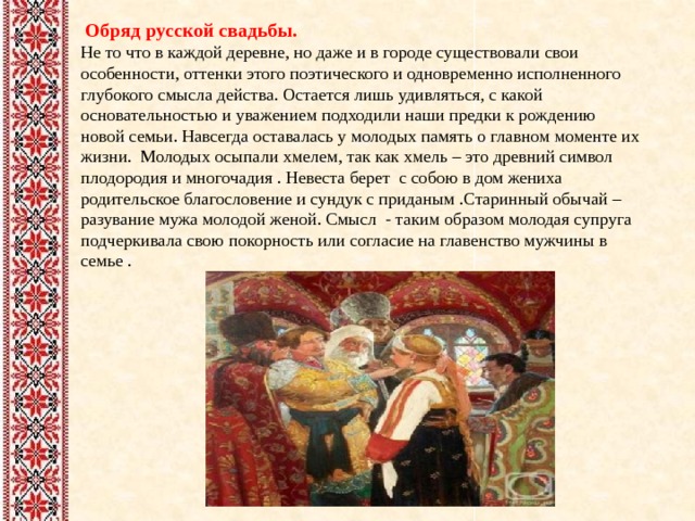  Обряд русской свадьбы. Не то что в каждой деревне, но даже и в городе существовали свои особенности, оттенки этого поэтического и одновременно исполненного глубокого смысла действа. Остается лишь удивляться, с какой основательностью и уважением подходили наши предки к рождению новой семьи. Навсегда оставалась у молодых память о главном моменте их жизни. Молодых осыпали хмелем, так как хмель – это древний символ плодородия и многочадия . Невеста берет с собою в дом жениха родительское благословение и сундук с приданым .Старинный обычай – разувание мужа молодой женой. Смысл - таким образом молодая супруга подчеркивала свою покорность или согласие на главенство мужчины в семье . 