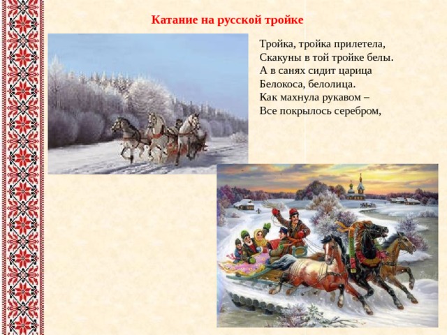 Катание на русской тройке Тройка, тройка прилетела,  Скакуны в той тройке белы.  А в санях сидит царица  Белокоса, белолица.  Как махнула рукавом –  Все покрылось серебром, 