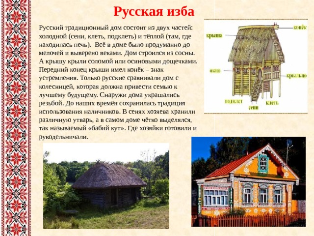 Русская изба Русский традиционный дом состоит из двух частей: холодной (сени, клеть, подклеть) и тёплой (там, где находилась печь). Всё в доме было продуманно до мелочей и выверено веками. Дом строился из сосны. А крышу крыли соломой или осиновыми дощечками. Передний конец крыши имел конёк – знак устремления. Только русские сравнивали дом с колесницей, которая должна привести семью к лучшему будущему. Снаружи дома украшались резьбой. До наших времён сохранилась традиция использования наличников. В сенях хозяева хранили различную утварь, а в самом доме чётко выделялся, так называемый «бабий кут». Где хозяйки готовили и рукодельничали. 