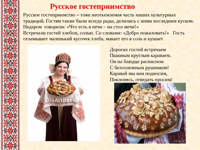 Русское гостеприимство Русское гостеприимство – тоже неотъемлемая часть наших культурных традиций. Гостям также были всегда рады, делились с ними последним куском. Недаром говорили: «Что есть в печи – на стол мечи!» Встречали гостей хлебом, солью. Со словами: «Добро пожаловать!» Гость отламывает маленький кусочек хлеба, макает его в соль и кушает Дорогих гостей встречаем  Пышным круглым караваем.  Он на блюдце расписном  С белоснежным рушником!  Каравай мы вам подносим,  Поклонясь, отведать просим! 