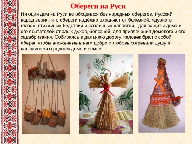  Обереги на Руси   Ни один дом на Руси не обходился без народных оберегов. Русский народ верил, что обереги надёжно охраняют от болезней, «дурного глаза», стихийных бедствий и различных напастей, для защиты дома и его обитателей от злых духов, болезней, для привлечения домового и его задабривания. Собираясь в дальнюю дорогу, человек брал с собой оберег, чтобы вложенные в него добро и любовь согревали душу и напоминали о родном доме и семье.    