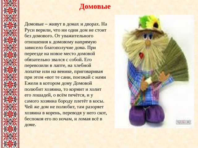 Домовые Домовые – живут в домах и дворах. На Руси верили, что ни один дом не стоит без домового. От уважительного отношения к домовому напрямую зависело благополучие дома. При переезде на новое место домовой обязательно звался с собой. Его перевозили в лапте, на хлебной лопатке или на венике, приговаривая при этом «вот те сани, поезжай с нами Ежели в котором дому Домовой полюбит хозяина, то кормит и холит его лошадей, о всём печётся, и у самого хозяина бороду плетёт в косы. Чей же дом не полюбит, там разоряет хозяина в корень, переводя у него скот, беспокоя его по ночам, и ломая всё в доме. 