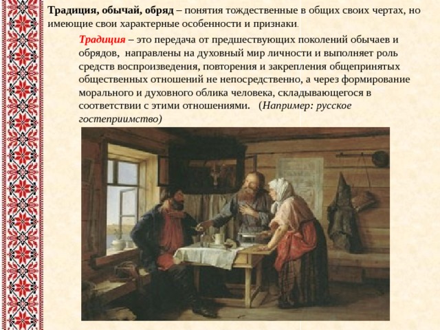 Традиция, обычай, обряд – понятия тождественные в общих своих чертах, но имеющие свои характерные особенности и признаки . Традиция – это передача от предшествующих поколений обычаев и обрядов, направлены на духовный мир личности и выполняет роль средств воспроизведения, повторения и закрепления общепринятых общественных отношений не непосредственно, а через формирование морального и духовного облика человека, складывающегося в соответствии с этими отношениями. ( Например: русское гостеприимство)   