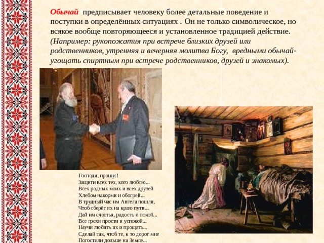 Обычай предписывает человеку более детальные поведение и поступки в определённых ситуациях .  Он  не только символическое, но всякое вообще повторяющееся и установленное традицией действие. (Например: рукопожатия при встрече близких друзей или родственников, утренняя и вечерняя молитва Богу, вредными обычай- угощать спиртным при встрече родственников, друзей и знакомых).    Господи, прошу:! Защити всех тех, кого люблю...  Всех родных моих и всех друзей  Хлебом накорми и обогрей...  В трудный час им Ангела пошли,  Чтоб сберёг их на краю пути...  Дай им счастья, радость и покой...  Все грехи прости и успокой...  Научи любить их и прощать...  Сделай так, чтоб те, к то дорог мне  Погостили дольше на Земле...  ... 