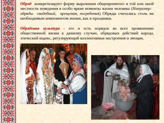 Обряд  конкретизирует форму выражения общепринятого в той или иной местности поведения в особо яркие моменты жизни человека ( Например: обряды свадебный, крещения, погребения ) Обряды считались столь же необходимым компонентом жизни, как и праздники. Обрядовая культура - это и есть порядок во всех проявлениях общественной жизни к данному случаю, обрядовых действий  народа, этический кодекс, регулирующий коллективные настроения и эмоции. 