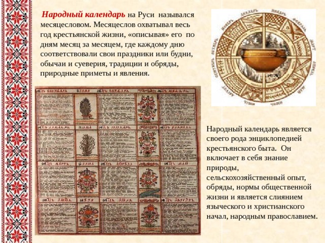  Народный календарь на Руси назывался месяцесловом. Месяцеслов охватывал весь год крестьянской жизни, «описывая» его по дням месяц за месяцем, где каждому дню соответствовали свои праздники или будни, обычаи и суеверия, традиции и обряды, природные приметы и явления. Народный календарь является своего рода энциклопедией крестьянского быта. Он включает в себя знание природы, сельскохозяйственный опыт, обряды, нормы общественной жизни и является слиянием языческого и христианского начал, народным православием.   