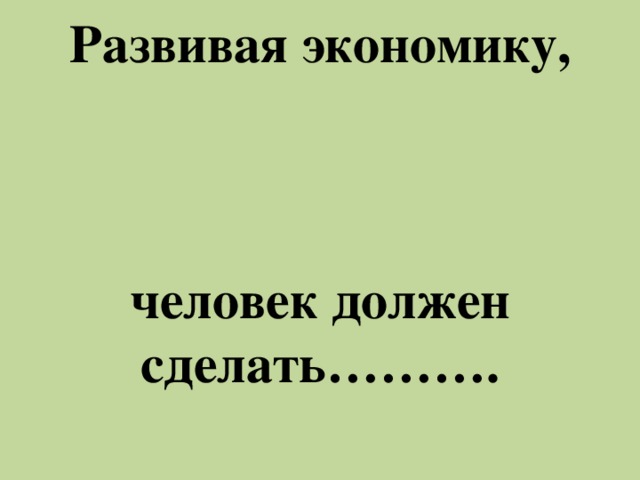 Развивая экономику,     человек должен сделать……….     