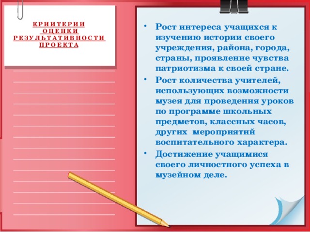 КРИИТЕРИИ  ОЦЕНКИ РЕЗУЛЬТАТИВНОСТИ ПРОЕКТА   Рост интереса учащихся к изучению истории своего учреждения, района, города, страны, проявление чувства патриотизма к своей стране. Рост количества учителей, использующих возможности музея для проведения уроков по программе школьных предметов, классных часов, других мероприятий воспитательного характера. Достижение учащимися своего личностного успеха в музейном деле.