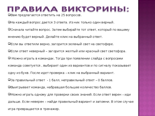 Вам предлагается ответить на 25 вопросов. На каждый вопрос дается 3 ответа. Из них только один верный. Сначала читайте вопрос. Затем выбирайте тот ответ, который по вашему мнению будет верный. Делайте клик на выбранный ответ. Если вы ответили верно, загорится зеленый свет на светофоре. Если ответ неверный – загорится желтый или красный свет светофора.  Можно играть в командах. Тогда при появлении слайда с вопросами команда советуется , выбирает один из вариантов и по сигналу показывает одну из букв. После идет проверка – клик на выбранный вариант. За правильный ответ - 1 балл, неправильный ответ – 0 баллов. Выигрывает команда, набравшая большее количество баллов. Можно играть одному для проверки своих знаний. Если ответ верен – иди дальше. Если неверен – найди правильный вариант и запомни. В этом случае игра превращается в тренажер. 