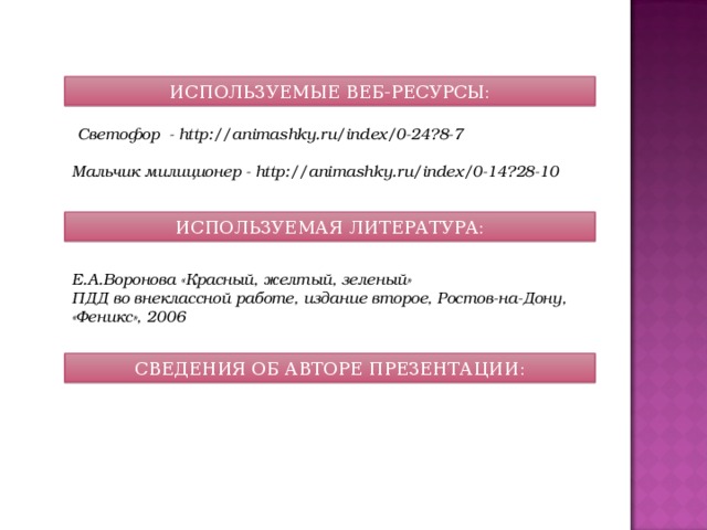 ИСПОЛЬЗУЕМЫЕ ВЕБ-РЕСУРСЫ:  Светофор - http://animashky.ru/index/0-24?8-7  Мальчик милиционер - http://animashky.ru/index/0-14?28-10     ИСПОЛЬЗУЕМАЯ ЛИТЕРАТУРА: Е.А.Воронова «Красный, желтый, зеленый» ПДД во внеклассной работе, издание второе, Ростов-на-Дону, «Феникс», 2006 СВЕДЕНИЯ ОБ АВТОРЕ ПРЕЗЕНТАЦИИ: 