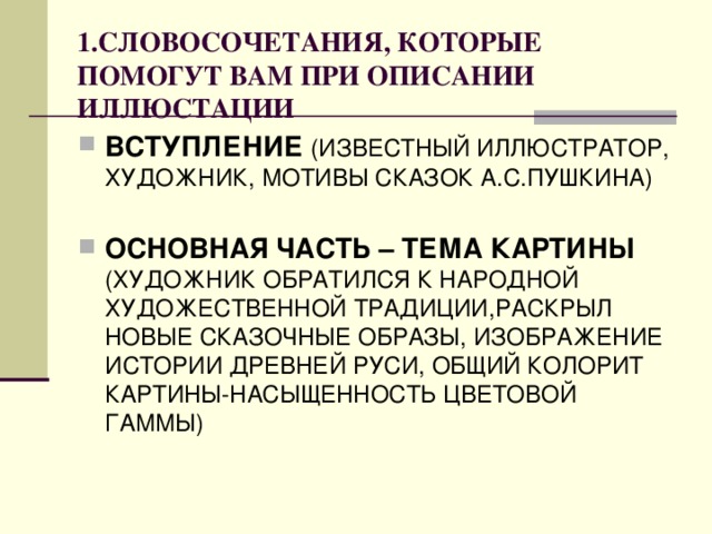 1.СЛОВОСОЧЕТАНИЯ, КОТОРЫЕ ПОМОГУТ  ВАМ ПРИ ОПИСАНИИ ИЛЛЮСТАЦИИ ВСТУПЛЕНИЕ (ИЗВЕСТНЫЙ ИЛЛЮСТРАТОР, ХУДОЖНИК, МОТИВЫ СКАЗОК А.С.ПУШКИНА) ОСНОВНАЯ ЧАСТЬ – ТЕМА КАРТИНЫ (ХУДОЖНИК ОБРАТИЛСЯ К НАРОДНОЙ ХУДОЖЕСТВЕННОЙ ТРАДИЦИИ,РАСКРЫЛ НОВЫЕ СКАЗОЧНЫЕ ОБРАЗЫ, ИЗОБРАЖЕНИЕ ИСТОРИИ ДРЕВНЕЙ РУСИ, ОБЩИЙ КОЛОРИТ КАРТИНЫ-НАСЫЩЕННОСТЬ ЦВЕТОВОЙ ГАММЫ) 