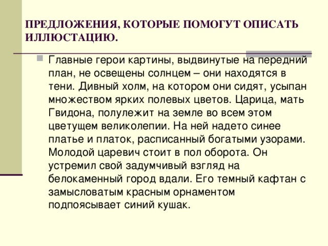 ПРЕДЛОЖЕНИЯ, КОТОРЫЕ ПОМОГУТ ОПИСАТЬ ИЛЛЮСТАЦИЮ. Главные герои картины, выдвинутые на передний план, не освещены солнцем – они находятся в тени. Дивный холм, на котором они сидят, усыпан множеством ярких полевых цветов. Царица, мать Гвидона, полулежит на земле во всем этом цветущем великолепии. На ней надето синее платье и платок, расписанный богатыми узорами. Молодой царевич стоит в пол оборота. Он устремил свой задумчивый взгляд на белокаменный город вдали. Его темный кафтан с замысловатым красным орнаментом подпоясывает синий кушак.  