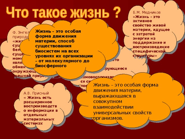 Б.М. Медников «Жизнь – это активное свойство живой материи, идущее с затратой энергии на поддержание и воспроизведение специфической структуры» Жизнь – это особая форма движения материи, способ существования биосистем на всех уровнях их организации – от молекулярного до биосферного Ф. Энгельс «Диалектика природы» «жизнь…способ существования белковых тел, существенным моментом которого является постоянный обмен веществ с окружающей их внешней природой…» М.В. Волькенштейн «Живые тела…это открытые саморегулирующиеся и самовоспроизводящиеся системы, построенные из биополимеров белков и нуклеиновых кислот» Жизнь – это особая форма движения материи, выражающаяся в совокупном взаимодействии универсальных свойств организмов. А.В. Присный « Жизнь есть расширенное воспроизводство информации в отдельных материальных системах 