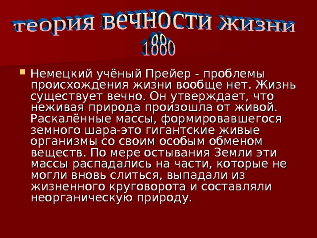 Немецкий учёный Прейер - проблемы происхождения жизни вообще нет. Жизнь существует вечно. Он утверждает, что неживая природа произошла от живой. Раскалённые массы, формировавшегося земного шара-это гигантские живые организмы со своим особым обменом веществ. По мере остывания Земли эти массы распадались на части, которые не могли вновь слиться, выпадали из жизненного круговорота и составляли неорганическую природу. 