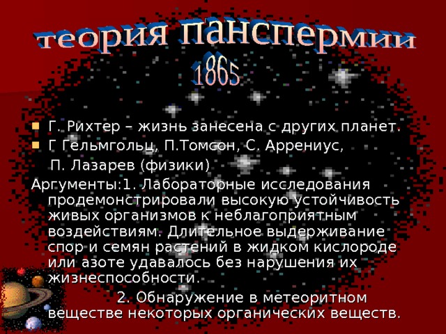 Г. Рихтер – жизнь занесена с других планет. Г Гельмгольц, П.Томсон, С. Аррениус,  П. Лазарев (физики) Аргументы:1. Лабораторные исследования продемонстрировали высокую устойчивость живых организмов к неблагоприятным воздействиям. Длительное выдерживание спор и семян растений в жидком кислороде или азоте удавалось без нарушения их жизнеспособности.  2. Обнаружение в метеоритном веществе некоторых органических веществ. 