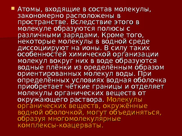 Атомы, входящие в состав молекулы, закономерно расположены в пространстве. Вследствие этого в молекуле образуются полюсы с различными зарядами. Кроме того, некоторые молекулы в водной среде диссоциируют на ионы. В силу таких особенностей химической организации молекул вокруг них в воде образуются водные плёнки из оределённым образом ориентированных молекул воды. При определённых условиях водная оболочка приобретает чёткие границы и отделяет молекулы органических веществ от окружающего раствора. Молекулы органических веществ, окружённые водной оболочкой, могут объединяться, образуя многомолекулярные комплексы-коацерваты. 