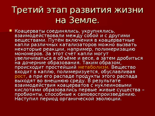 Третий этап развития жизни на Земле. Коацерваты соединялись, укрупнялись, взаимодействовали между собой и с другими веществами. Путём включения в коацерватные капли различных катализаторов можно вызвать некоторые реакции, например, полимеризацию мономеров. За этот счёт капли могут увеличиваться в объёме и весе, а затем дробиться на дочерние образования. Таким образом, происходит простейший метаболизм. Вещество входит в каплю, полимеризуется, обуславливая рост , а при его распаде продукты этого распада выходят во внешнюю среду. В результате взаимодействия коацерватов с нуклеиновыми кислотами образовались первые живые существа – пробионты, способные к самовоспроизведению. Наступил период органической эволюции. 