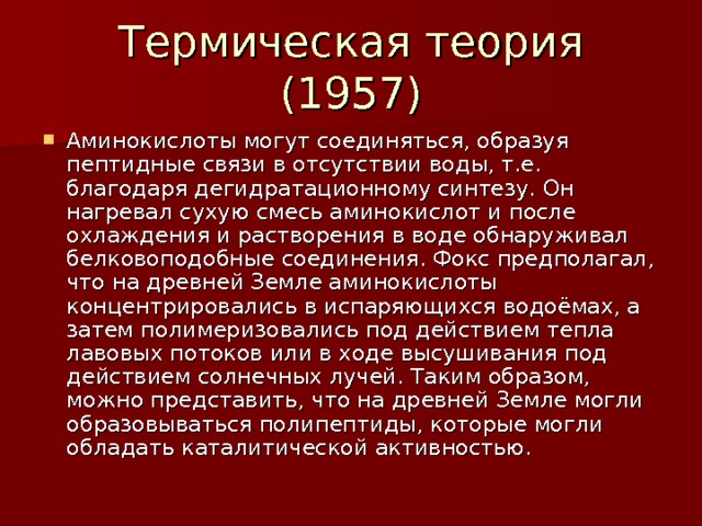Аминокислоты могут соединяться, образуя пептидные связи в отсутствии воды, т.е. благодаря дегидратационному синтезу. Он нагревал сухую смесь аминокислот и после охлаждения и растворения в воде обнаруживал белковоподобные соединения. Фокс предполагал, что на древней Земле аминокислоты концентрировались в испаряющихся водоёмах, а затем полимеризовались под действием тепла лавовых потоков или в ходе высушивания под действием солнечных лучей. Таким образом, можно представить, что на древней Земле могли образовываться полипептиды, которые могли обладать каталитической активностью. 