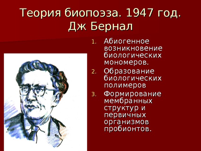 Теория биопоэза. 1947 год.  Дж Бернал Абиогенное возникновение биологических мономеров. Образование биологических полимеров Формирование мембранных структур и первичных организмов пробионтов.  