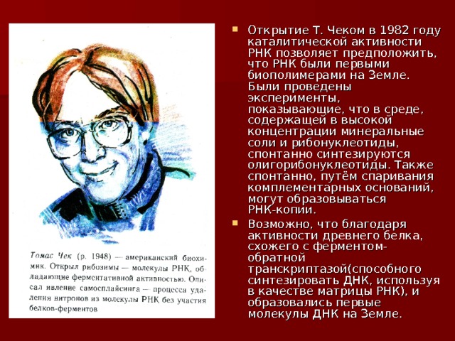 Открытие Т. Чеком в 1982 году каталитической активности РНК позволяет предположить, что РНК были первыми биополимерами на Земле. Были проведены эксперименты, показывающие, что в среде, содержащей в высокой концентрации минеральные соли и рибонуклеотиды, спонтанно синтезируются олигорибонуклеотиды. Также спонтанно, путём спаривания комплементарных оснований, могут образовываться РНК-копии. Возможно, что благодаря активности древнего белка, схожего с ферментом- обратной транскриптазой(способного синтезировать ДНК, используя в качестве матрицы РНК), и образовались первые молекулы ДНК на Земле. 